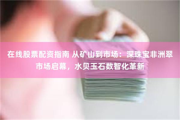 在线股票配资指南 从矿山到市场：深珠宝非洲翠市场启幕，水贝玉石数智化革新