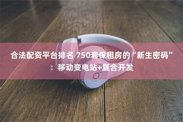 合法配资平台排名 750套保租房的“新生密码”:移动变电站+复合开发