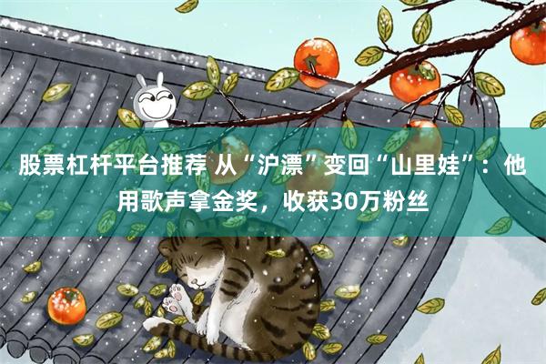 股票杠杆平台推荐 从“沪漂”变回“山里娃”:他用歌声拿金奖,收获30万粉丝