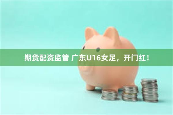 期货配资监管 广东U16女足,开门红!