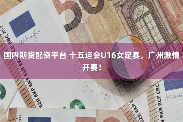国内期货配资平台 十五运会U16女足赛，广州激情开赛！