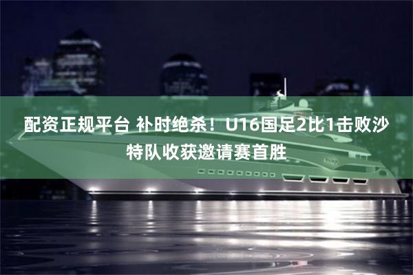 配资正规平台 补时绝杀!U16国足2比1击败沙特队收获邀请赛首胜