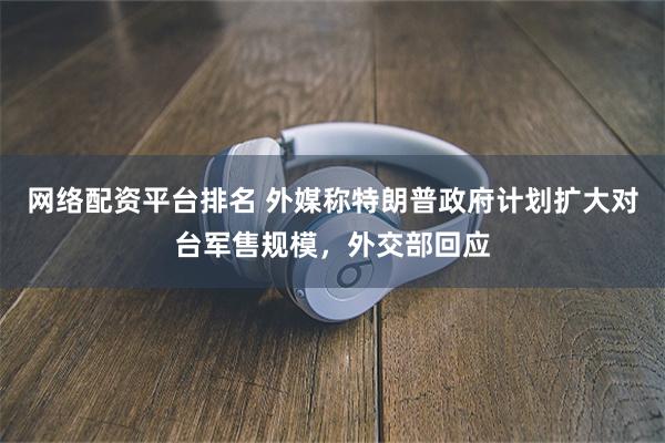 网络配资平台排名 外媒称特朗普政府计划扩大对台军售规模，外交部回应