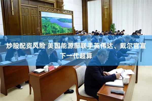 炒股配资风险 美国能源部联手英伟达、戴尔官宣下一代超算