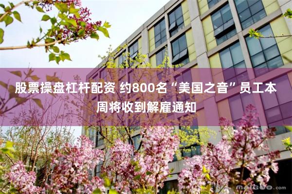 股票操盘杠杆配资 约800名“美国之音”员工本周将收到解雇通知