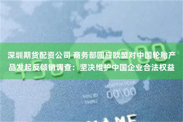 深圳期货配资公司 商务部回应欧盟对中国轮胎产品发起反倾销调查：坚决维护中国企业合法权益