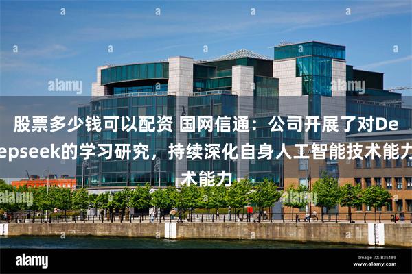 股票多少钱可以配资 国网信通:公司开展了对Deepseek的学习研究,持续深化自身人工智能技术能力