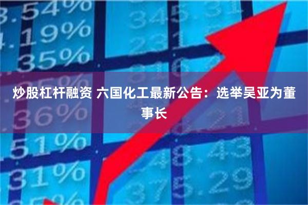 炒股杠杆融资 六国化工最新公告：选举吴亚为董事长