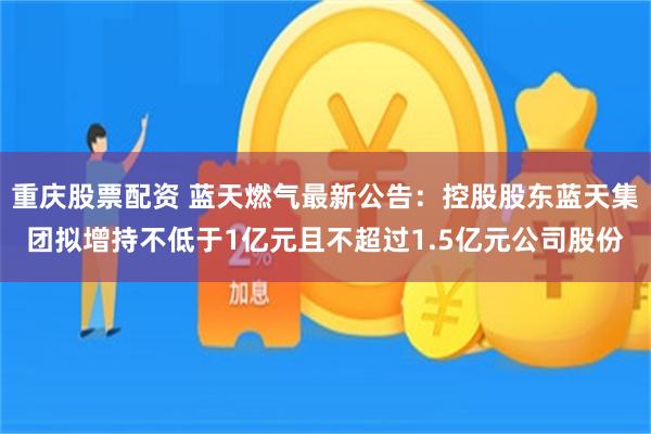 重庆股票配资 蓝天燃气最新公告：控股股东蓝天集团拟增持不低于1亿元且不超过1.5亿元公司股份