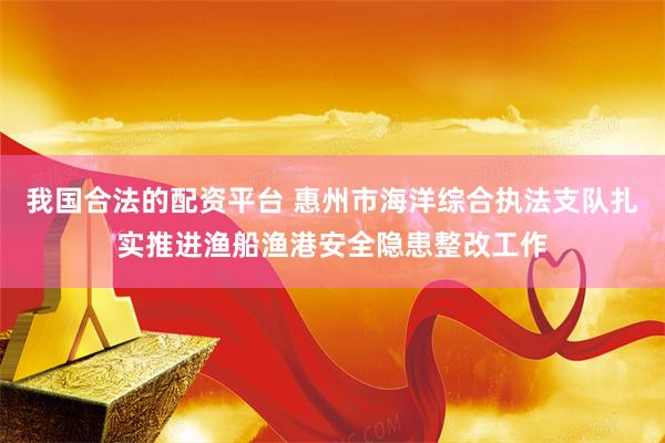 我国合法的配资平台 惠州市海洋综合执法支队扎实推进渔船渔港安全隐患整改工作
