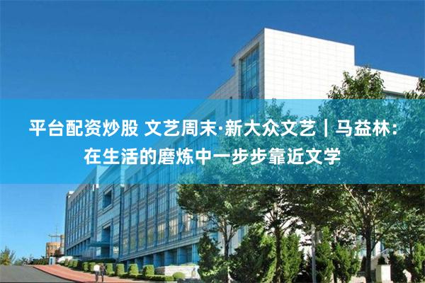 平台配资炒股 文艺周末·新大众文艺｜马益林：在生活的磨炼中一步步靠近文学