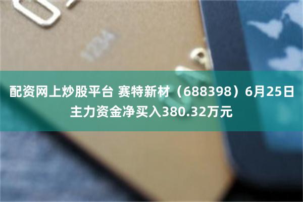 配资网上炒股平台 赛特新材（688398）6月25日主力资金净买入380.32万元