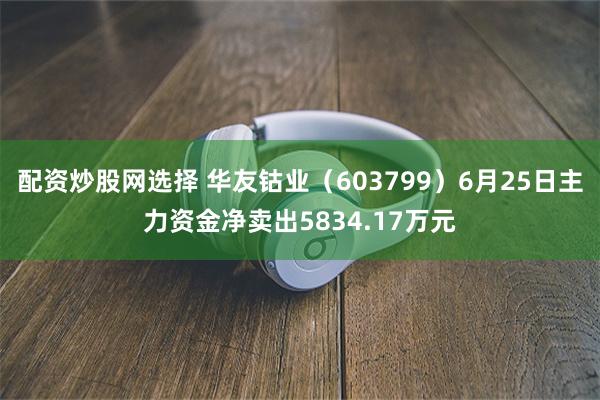 配资炒股网选择 华友钴业（603799）6月25日主力资金净卖出5834.17万元