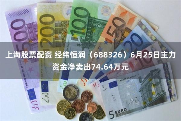 上海股票配资 经纬恒润（688326）6月25日主力资金净卖出74.64万元