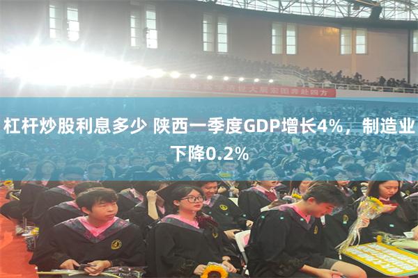 杠杆炒股利息多少 陕西一季度GDP增长4%，制造业下降0.2%