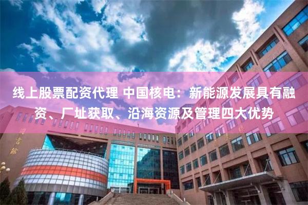 线上股票配资代理 中国核电：新能源发展具有融资、厂址获取、沿海资源及管理四大优势