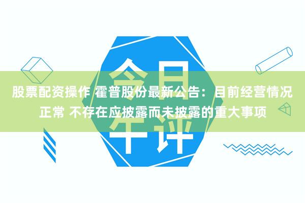 股票配资操作 霍普股份最新公告：目前经营情况正常 不存在应披露而未披露的重大事项