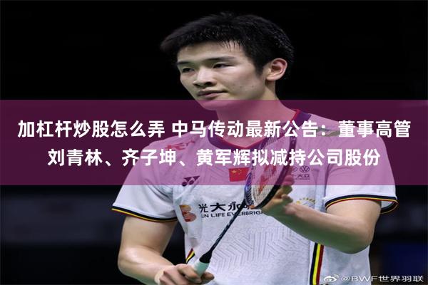 加杠杆炒股怎么弄 中马传动最新公告：董事高管刘青林、齐子坤、黄军辉拟减持公司股份