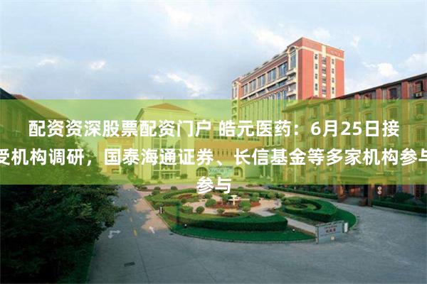 配资资深股票配资门户 皓元医药:6月25日接受机构调研,国泰海通证券、长信基金等多家机构参与