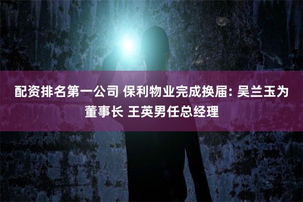 配资排名第一公司 保利物业完成换届: 吴兰玉为董事长 王英男任总经理