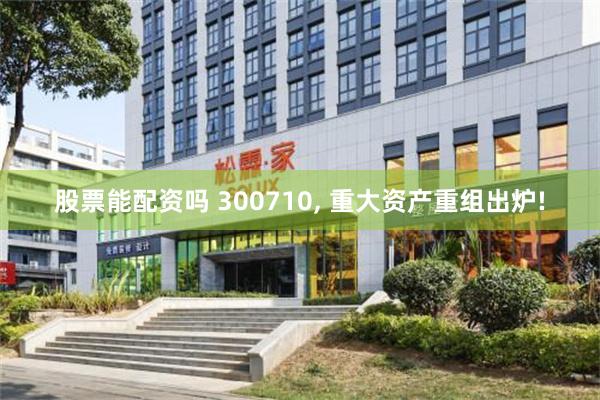 股票能配资吗 300710, 重大资产重组出炉!