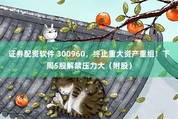 证券配资软件 300960，终止重大资产重组！下周5股解禁压力大（附股）