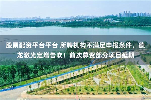 股票配资平台平台 所聘机构不满足申报条件，德龙激光定增告吹！前次募资部分项目延期