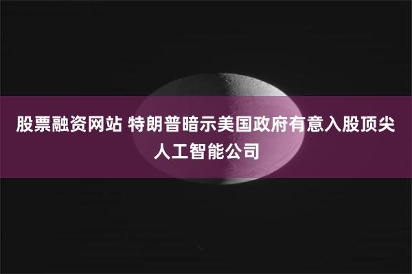 股票融资网站 特朗普暗示美国政府有意入股顶尖人工智能公司