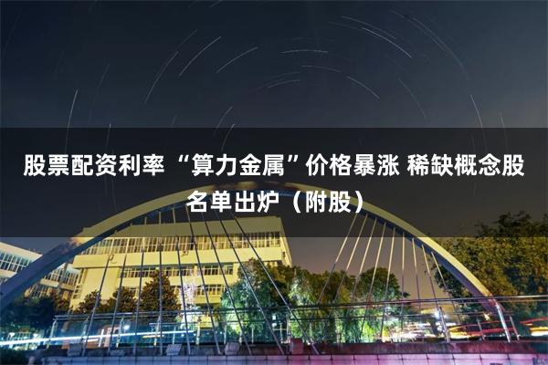 股票配资利率 “算力金属”价格暴涨 稀缺概念股名单出炉（附股）
