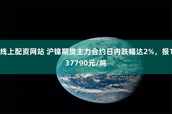 线上配资网站 沪镍期货主力合约日内跌幅达2%，报137790元/吨