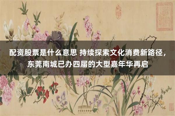 配资股票是什么意思 持续探索文化消费新路径，东莞南城已办四届的大型嘉年华再启