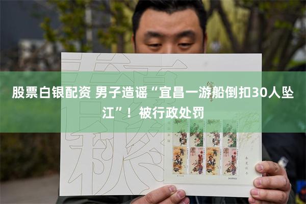 股票白银配资 男子造谣“宜昌一游船倒扣30人坠江”！被行政处罚