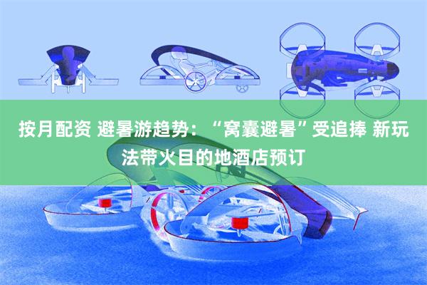 按月配资 避暑游趋势：“窝囊避暑”受追捧 新玩法带火目的地酒店预订