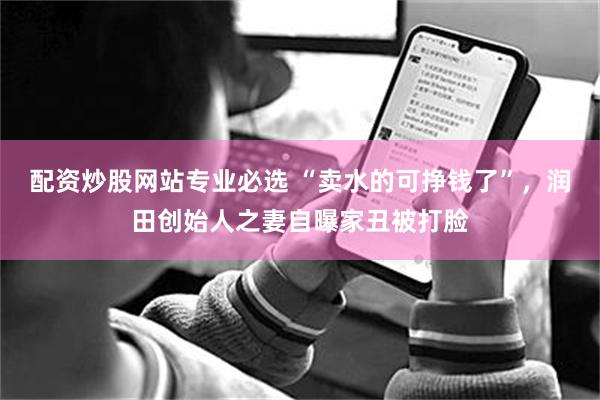 配资炒股网站专业必选 “卖水的可挣钱了”,润田创始人之妻自曝家丑被打脸
