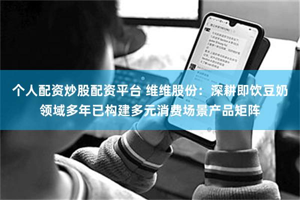 个人配资炒股配资平台 维维股份：深耕即饮豆奶领域多年已构建多元消费场景产品矩阵