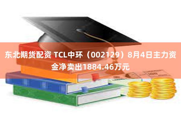 东北期货配资 TCL中环(002129)8月4日主力资金净卖出1884.46万元