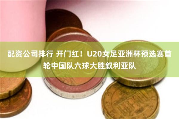 配资公司排行 开门红！U20女足亚洲杯预选赛首轮中国队六球大胜叙利亚队