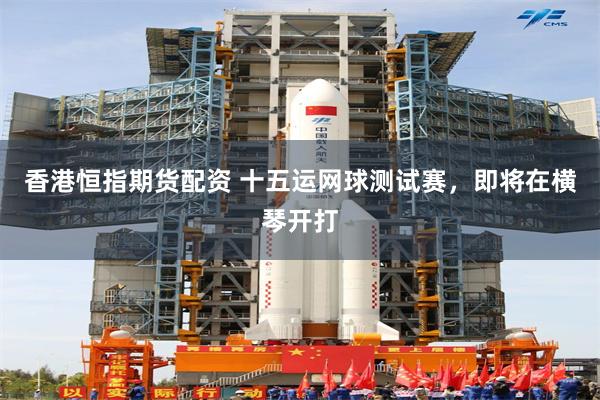 香港恒指期货配资 十五运网球测试赛，即将在横琴开打