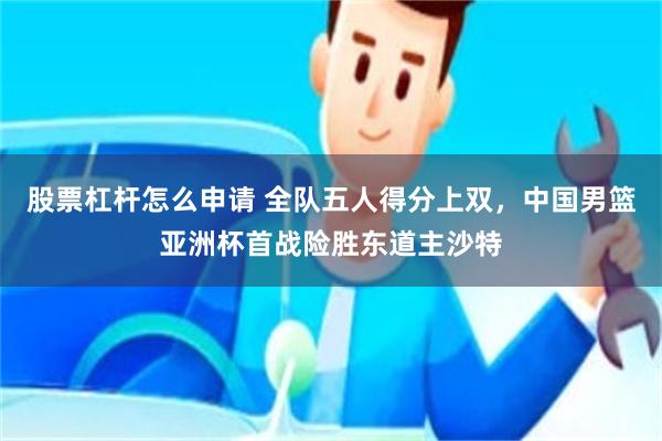 股票杠杆怎么申请 全队五人得分上双，中国男篮亚洲杯首战险胜东道主沙特