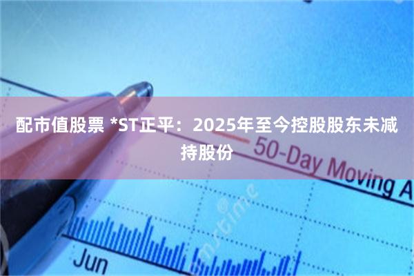 配市值股票 *ST正平：2025年至今控股股东未减持股份