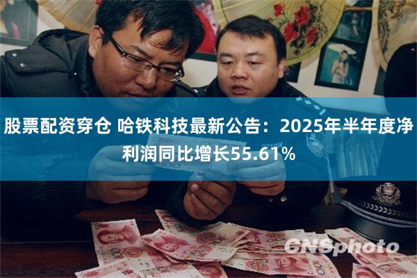 股票配资穿仓 哈铁科技最新公告：2025年半年度净利润同比增长55.61%