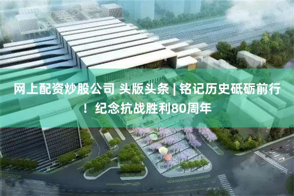 网上配资炒股公司 头版头条 | 铭记历史砥砺前行！纪念抗战胜利80周年