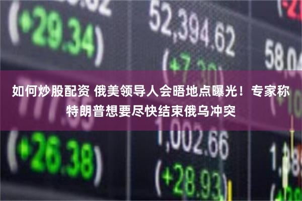 如何炒股配资 俄美领导人会晤地点曝光！专家称特朗普想要尽快结束俄乌冲突