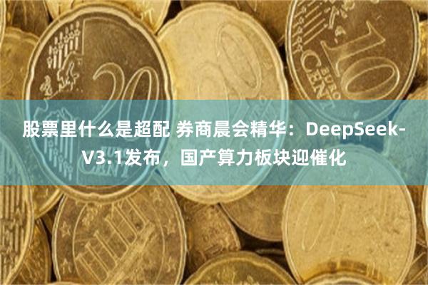 股票里什么是超配 券商晨会精华：DeepSeek-V3.1发布，国产算力板块迎催化