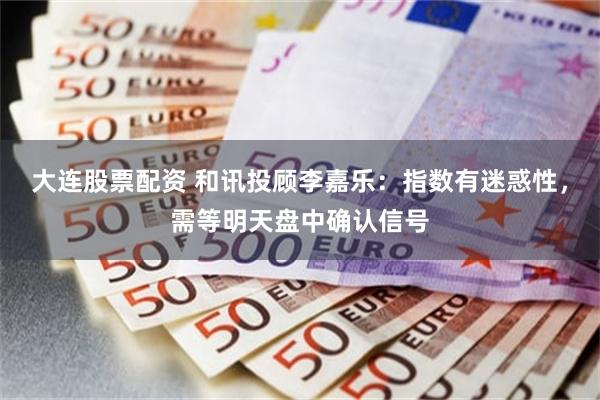 大连股票配资 和讯投顾李嘉乐：指数有迷惑性，需等明天盘中确认信号