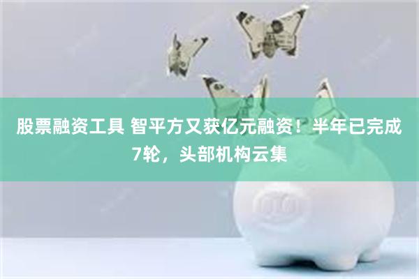 股票融资工具 智平方又获亿元融资！半年已完成7轮，头部机构云集