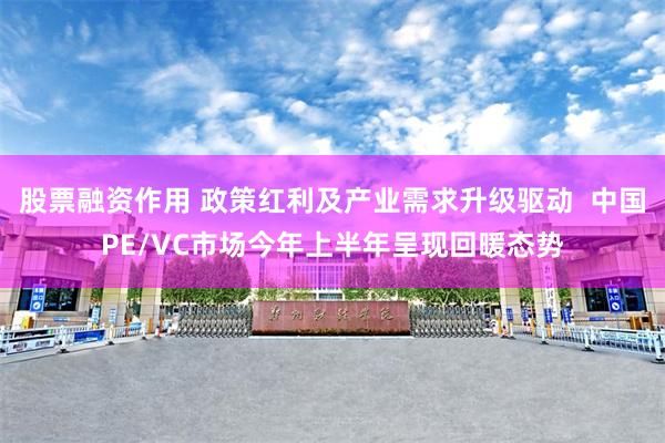 股票融资作用 政策红利及产业需求升级驱动 中国PE/VC市场今年上半年呈现回暖态势