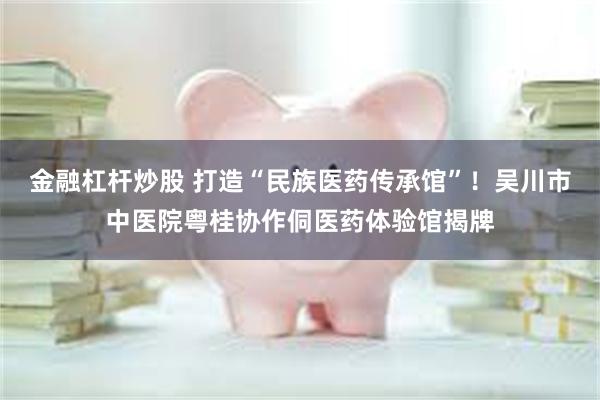 金融杠杆炒股 打造“民族医药传承馆”！吴川市中医院粤桂协作侗医药体验馆揭牌