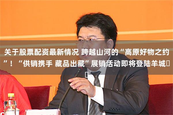 关于股票配资最新情况 跨越山河的“高原好物之约”!“供销携手 藏品出藏”展销活动即将登陆羊城