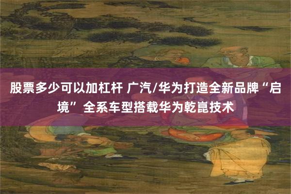 股票多少可以加杠杆 广汽/华为打造全新品牌“启境” 全系车型搭载华为乾崑技术